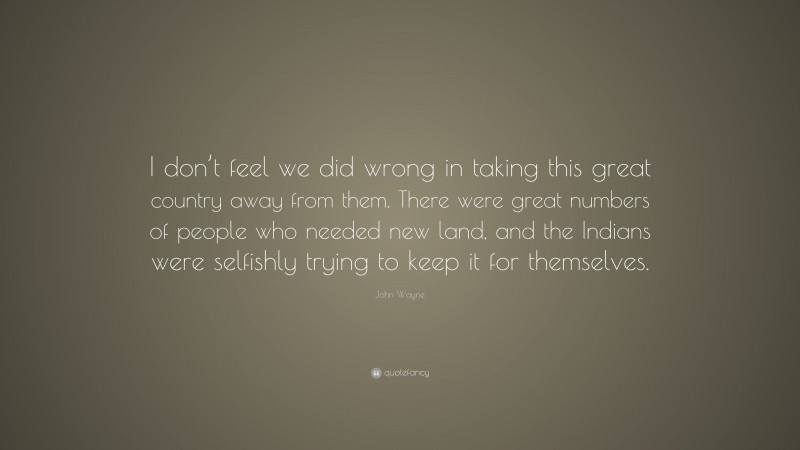 John Wayne Quote: “I don’t feel we did wrong in taking this great country away from them. There were great numbers of people who needed new land, and the Indians were selfishly trying to keep it for themselves.”