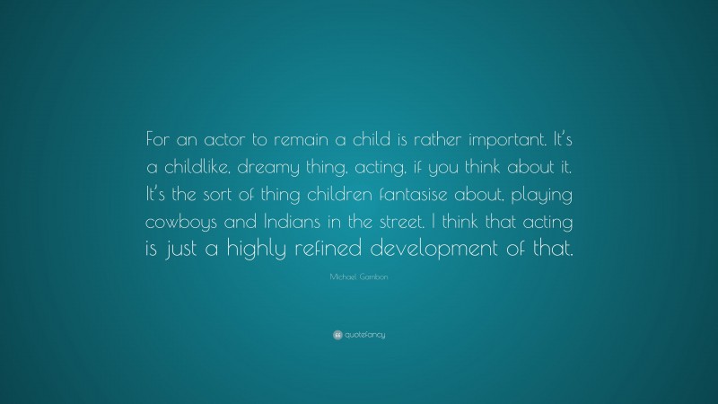 Michael Gambon Quote: “For an actor to remain a child is rather important. It’s a childlike, dreamy thing, acting, if you think about it. It’s the sort of thing children fantasise about, playing cowboys and Indians in the street. I think that acting is just a highly refined development of that.”