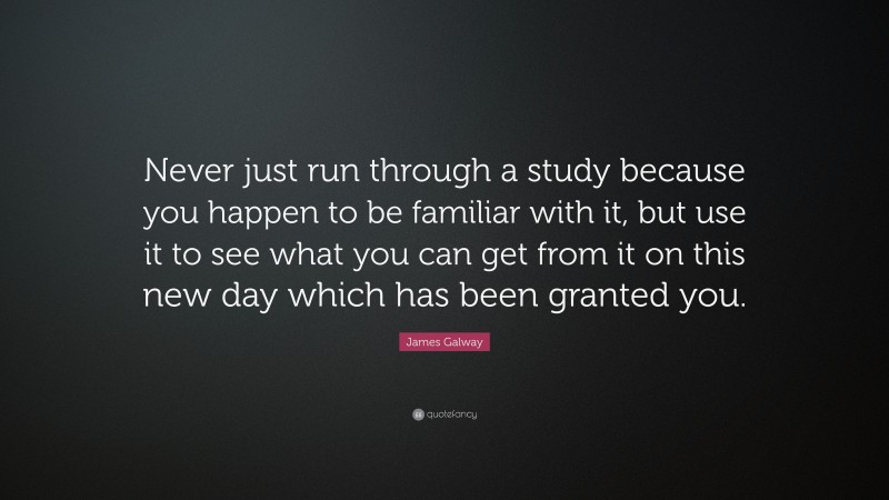 James Galway Quote: “Never just run through a study because you happen to be familiar with it, but use it to see what you can get from it on this new day which has been granted you.”