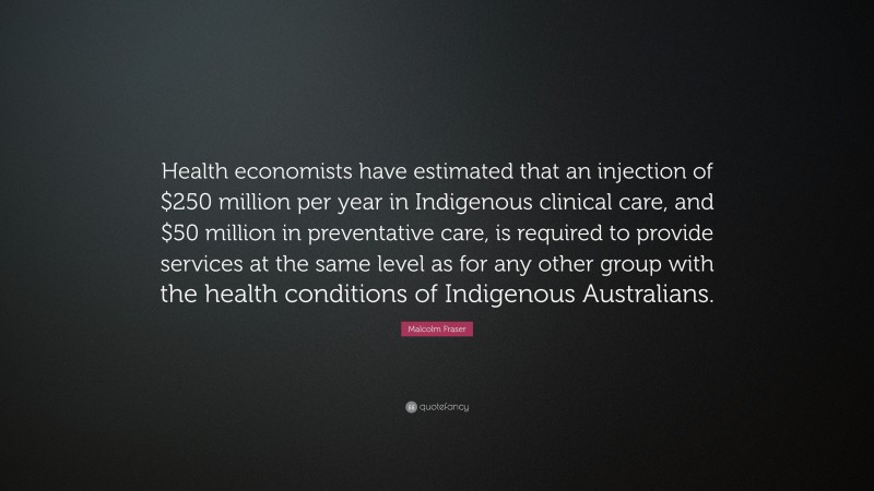 Malcolm Fraser Quote: “Health economists have estimated that an injection of $250 million per year in Indigenous clinical care, and $50 million in preventative care, is required to provide services at the same level as for any other group with the health conditions of Indigenous Australians.”