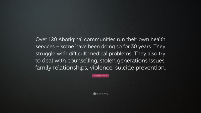 Malcolm Fraser Quote: “Over 120 Aboriginal communities run their own health services – some have been doing so for 30 years. They struggle with difficult medical problems. They also try to deal with counselling, stolen generations issues, family relationships, violence, suicide prevention.”