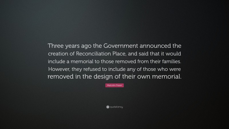 Malcolm Fraser Quote: “Three years ago the Government announced the creation of Reconciliation Place, and said that it would include a memorial to those removed from their families. However, they refused to include any of those who were removed in the design of their own memorial.”