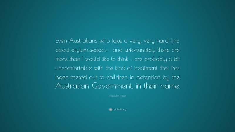Malcolm Fraser Quote: “Even Australians who take a very, very hard line about asylum seekers – and unfortunately there are more than I would like to think – are probably a bit uncomfortable with the kind of treatment that has been meted out to children in detention by the Australian Government, in their name.”