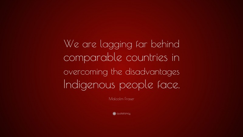 Malcolm Fraser Quote: “We are lagging far behind comparable countries in overcoming the disadvantages Indigenous people face.”