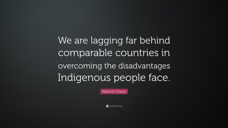 Malcolm Fraser Quote: “We are lagging far behind comparable countries in overcoming the disadvantages Indigenous people face.”