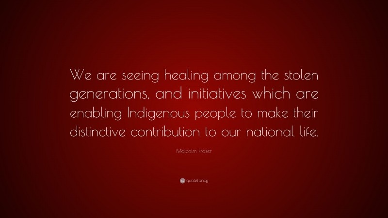 Malcolm Fraser Quote: “We are seeing healing among the stolen generations, and initiatives which are enabling Indigenous people to make their distinctive contribution to our national life.”