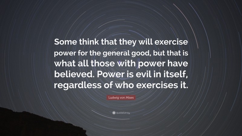 Ludwig von Mises Quote: “Some think that they will exercise power for the general good, but that is what all those with power have believed. Power is evil in itself, regardless of who exercises it.”