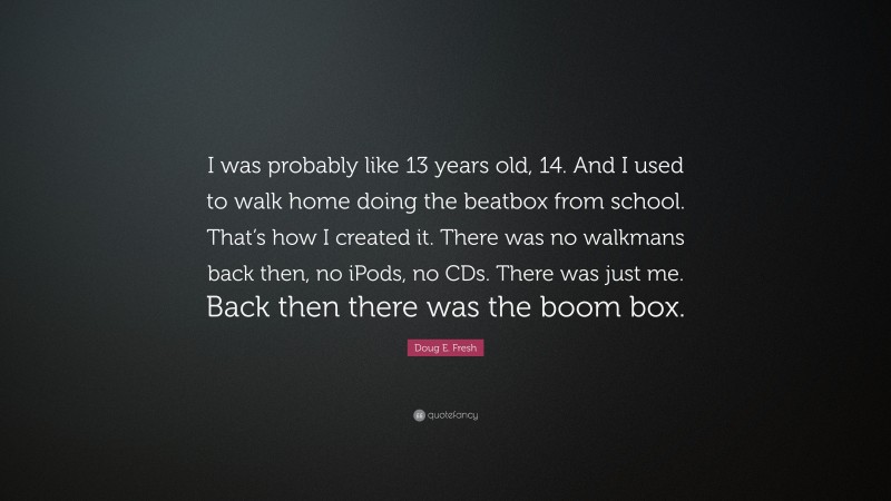 Doug E. Fresh Quote: “I was probably like 13 years old, 14. And I used to walk home doing the beatbox from school. That’s how I created it. There was no walkmans back then, no iPods, no CDs. There was just me. Back then there was the boom box.”