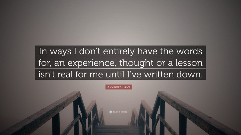 Alexandra Fuller Quote: “In ways I don’t entirely have the words for, an experience, thought or a lesson isn’t real for me until I’ve written down.”