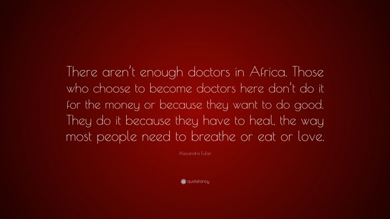 Alexandra Fuller Quote: “There aren’t enough doctors in Africa. Those who choose to become doctors here don’t do it for the money or because they want to do good. They do it because they have to heal, the way most people need to breathe or eat or love.”