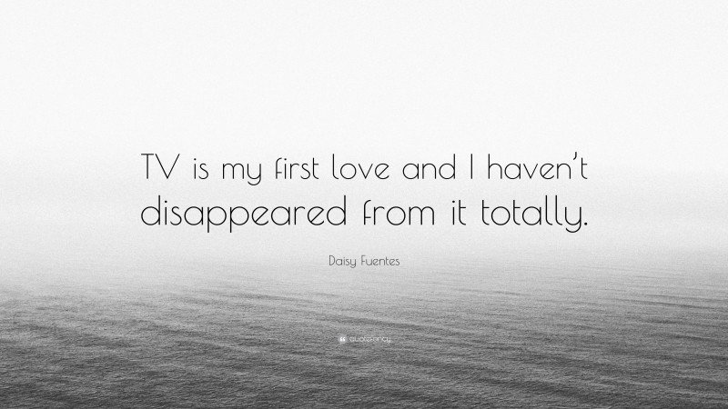 Daisy Fuentes Quote: “TV is my first love and I haven’t disappeared from it totally.”