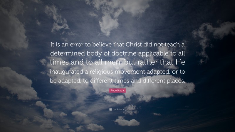 Pope Pius X Quote: “It is an error to believe that Christ did not teach a determined body of doctrine applicable to all times and to all men, but rather that He inaugurated a religious movement adapted, or to be adapted, to different times and different places.”