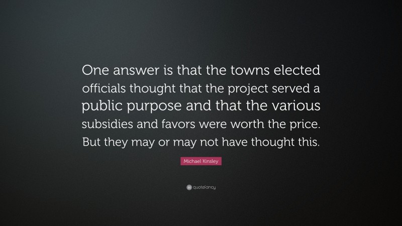 Michael Kinsley Quote: “One answer is that the towns elected officials thought that the project served a public purpose and that the various subsidies and favors were worth the price. But they may or may not have thought this.”