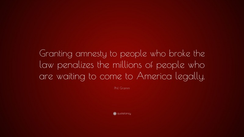 Phil Gramm Quote: “Granting amnesty to people who broke the law penalizes the millions of people who are waiting to come to America legally.”