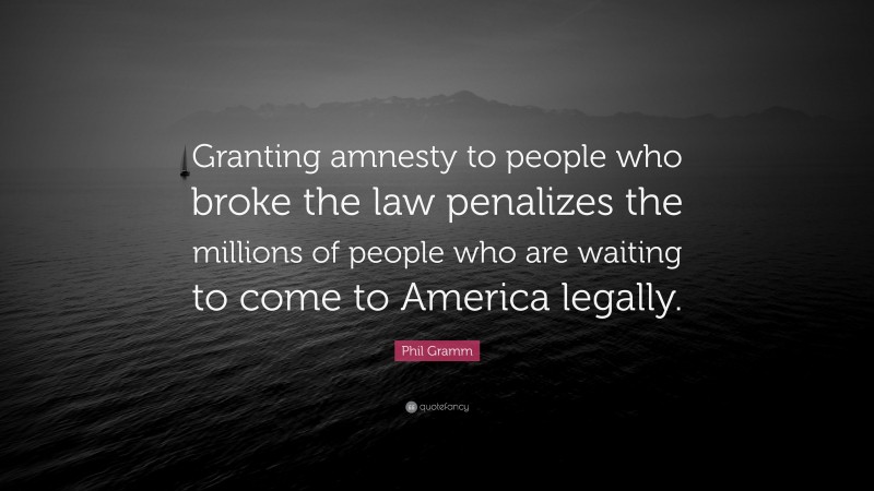 Phil Gramm Quote: “Granting amnesty to people who broke the law penalizes the millions of people who are waiting to come to America legally.”