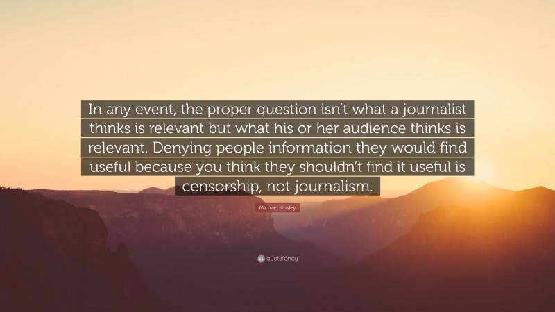 Michael Kinsley Quote: “In any event, the proper question isn’t what a journalist thinks is relevant but what his or her audience thinks is relevant. Denying people information they would find useful because you think they shouldn’t find it useful is censorship, not journalism.”
