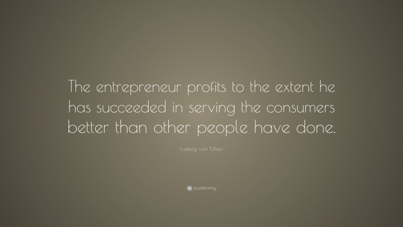 Ludwig von Mises Quote: “The entrepreneur profits to the extent he has succeeded in serving the consumers better than other people have done.”