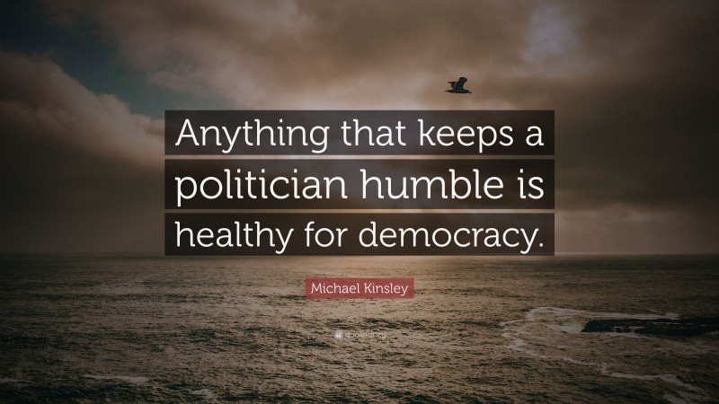 Michael Kinsley Quote: “Anything that keeps a politician humble is healthy for democracy.”