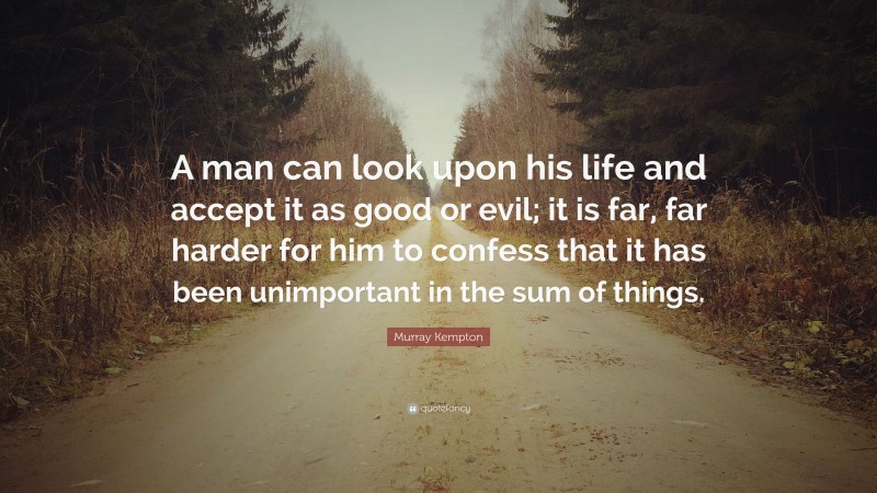 Murray Kempton Quote: “A man can look upon his life and accept it as good or evil; it is far, far harder for him to confess that it has been unimportant in the sum of things.”