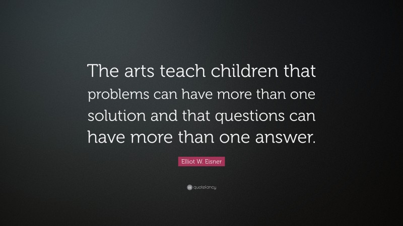 Elliot W. Eisner Quote: “The arts teach children that problems can have more than one solution and that questions can have more than one answer.”