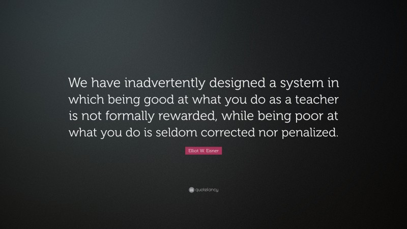 Elliot W. Eisner Quote: “We have inadvertently designed a system in which being good at what you do as a teacher is not formally rewarded, while being poor at what you do is seldom corrected nor penalized.”