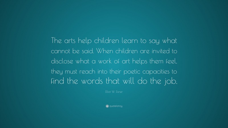 Elliot W. Eisner Quote: “The arts help children learn to say what cannot be said. When children are invited to disclose what a work of art helps them feel, they must reach into their poetic capacities to find the words that will do the job.”