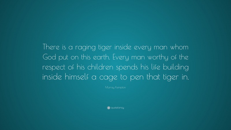 Murray Kempton Quote: “There is a raging tiger inside every man whom God put on this earth. Every man worthy of the respect of his children spends his life building inside himself a cage to pen that tiger in.”