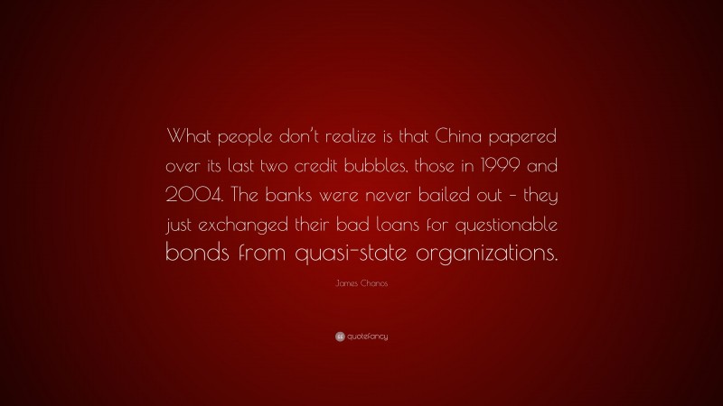 James Chanos Quote: “What people don’t realize is that China papered over its last two credit bubbles, those in 1999 and 2004. The banks were never bailed out – they just exchanged their bad loans for questionable bonds from quasi-state organizations.”