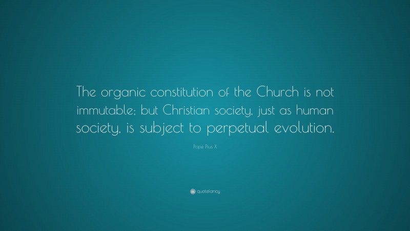 Pope Pius X Quote: “The organic constitution of the Church is not immutable; but Christian society, just as human society, is subject to perpetual evolution.”