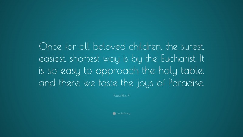 Pope Pius X Quote: “Once for all beloved children, the surest, easiest, shortest way is by the Eucharist. It is so easy to approach the holy table, and there we taste the joys of Paradise.”