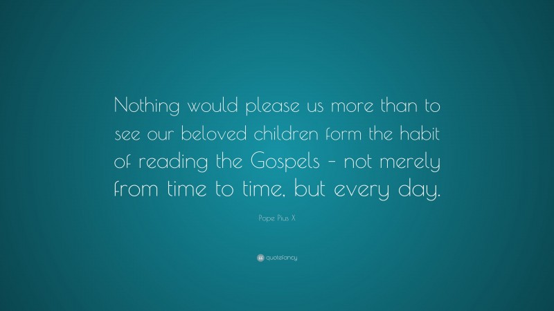 Pope Pius X Quote: “Nothing would please us more than to see our beloved children form the habit of reading the Gospels – not merely from time to time, but every day.”