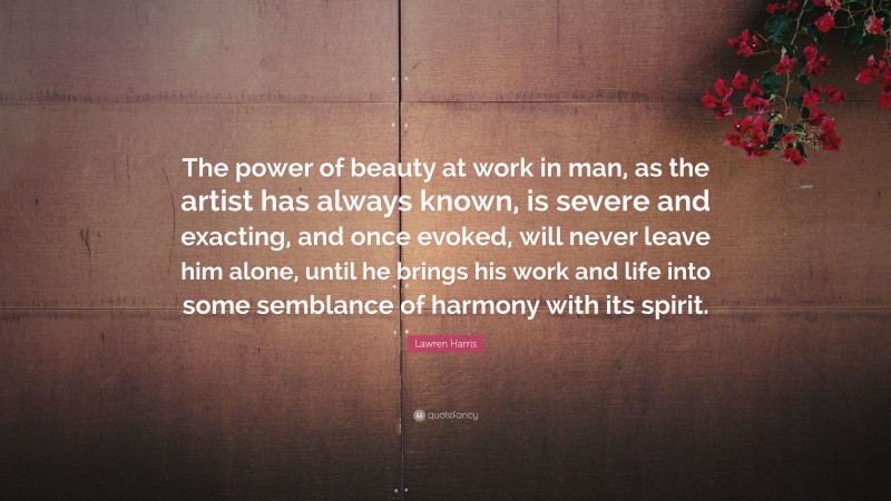 Lawren Harris Quote: “The power of beauty at work in man, as the artist has always known, is severe and exacting, and once evoked, will never leave him alone, until he brings his work and life into some semblance of harmony with its spirit.”