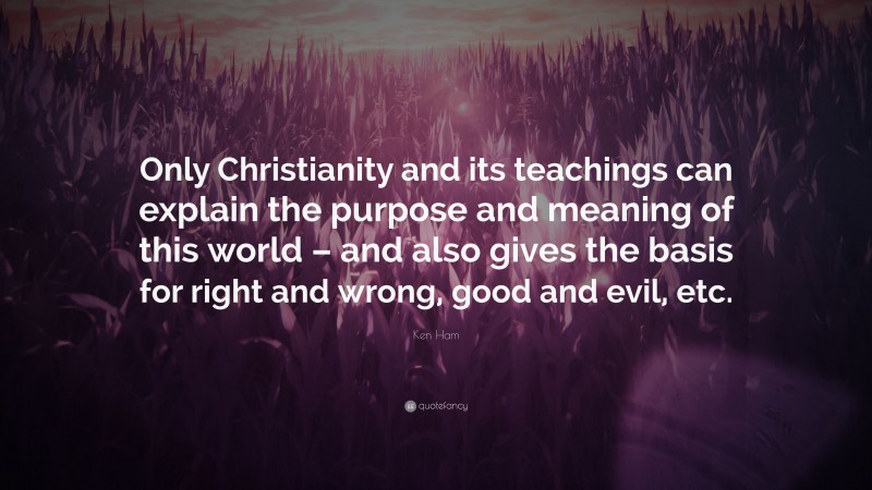 Ken Ham Quote: “Only Christianity and its teachings can explain the purpose and meaning of this world – and also gives the basis for right and wrong, good and evil, etc.”
