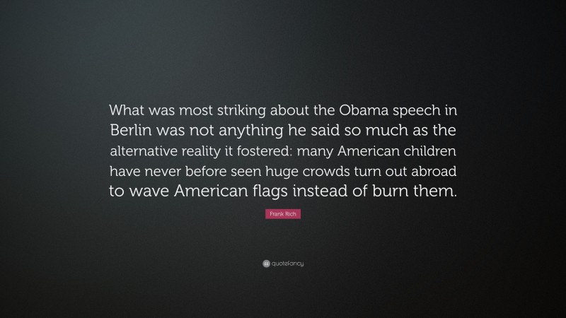 Frank Rich Quote: “What was most striking about the Obama speech in Berlin was not anything he said so much as the alternative reality it fostered: many American children have never before seen huge crowds turn out abroad to wave American flags instead of burn them.”