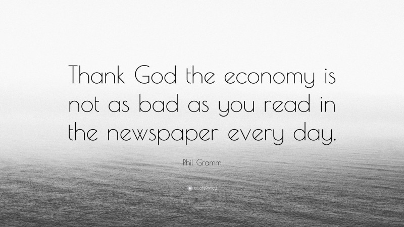 Phil Gramm Quote: “Thank God the economy is not as bad as you read in the newspaper every day.”