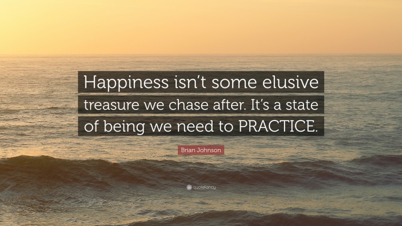 Brian Johnson Quote: “Happiness isn’t some elusive treasure we chase after. It’s a state of being we need to PRACTICE.”