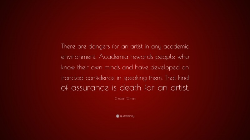 Christian Wiman Quote: “There are dangers for an artist in any academic environment. Academia rewards people who know their own minds and have developed an ironclad confidence in speaking them. That kind of assurance is death for an artist.”