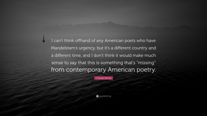 Christian Wiman Quote: “I can’t think offhand of any American poets who have Mandelstam’s urgency, but it’s a different country and a different time, and I don’t think it would make much sense to say that this is something that’s “missing” from contemporary American poetry.”