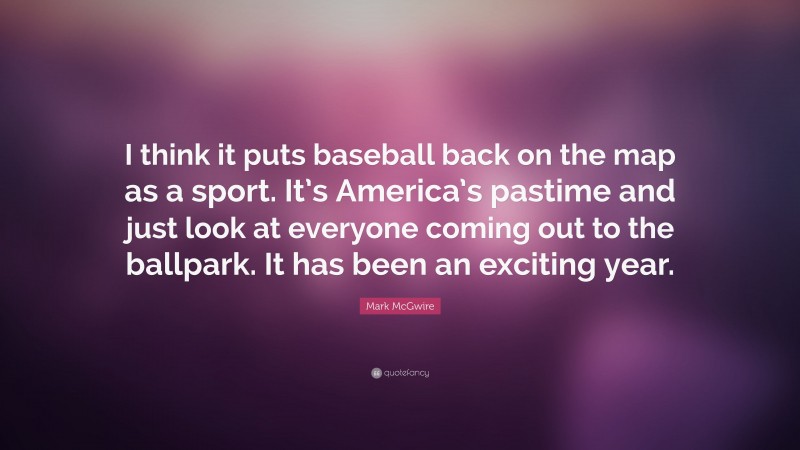 Mark McGwire Quote: “I think it puts baseball back on the map as a sport. It’s America’s pastime and just look at everyone coming out to the ballpark. It has been an exciting year.”