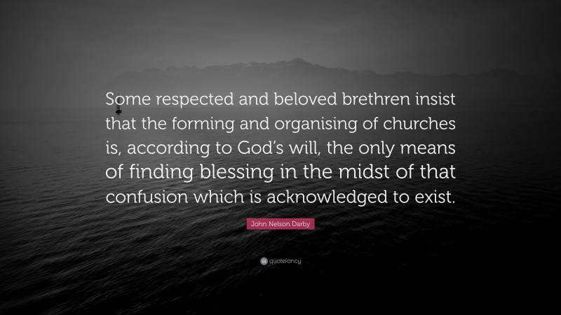 John Nelson Darby Quote: “Some respected and beloved brethren insist that the forming and organising of churches is, according to God’s will, the only means of finding blessing in the midst of that confusion which is acknowledged to exist.”
