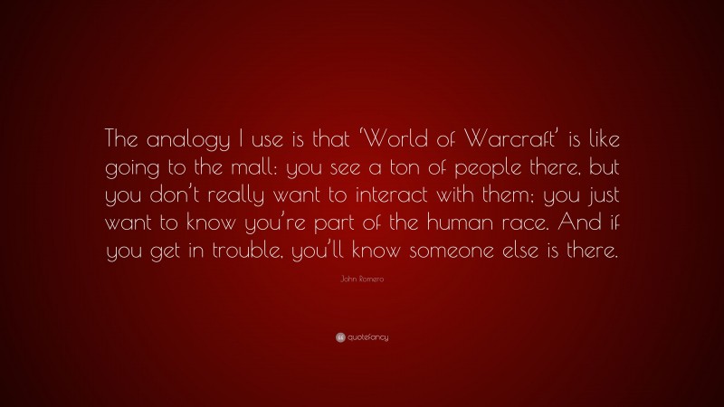 John Romero Quote: “The analogy I use is that ‘World of Warcraft’ is like going to the mall: you see a ton of people there, but you don’t really want to interact with them; you just want to know you’re part of the human race. And if you get in trouble, you’ll know someone else is there.”