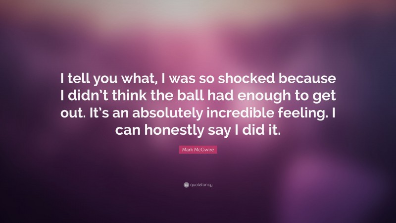 Mark McGwire Quote: “I tell you what, I was so shocked because I didn’t think the ball had enough to get out. It’s an absolutely incredible feeling. I can honestly say I did it.”