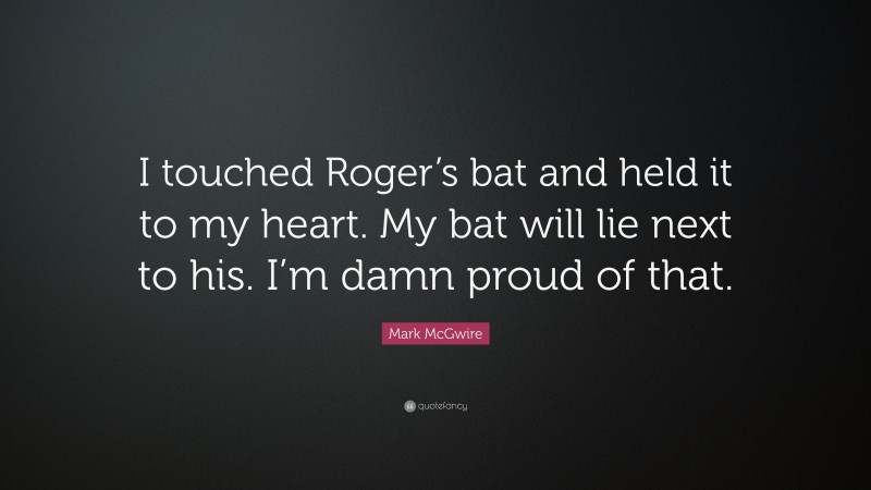 Mark McGwire Quote: “I touched Roger’s bat and held it to my heart. My bat will lie next to his. I’m damn proud of that.”