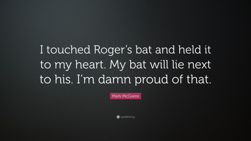 Mark McGwire Quote: “I touched Roger’s bat and held it to my heart. My bat will lie next to his. I’m damn proud of that.”