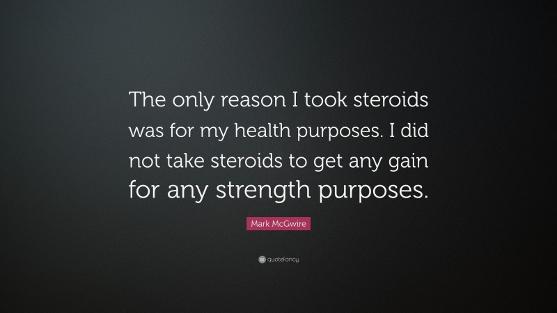 Mark McGwire Quote: “The only reason I took steroids was for my health purposes. I did not take steroids to get any gain for any strength purposes.”
