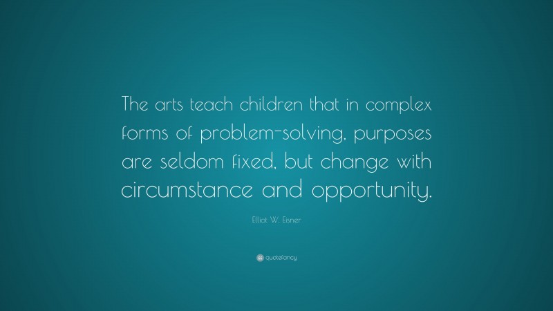 Elliot W. Eisner Quote: “The arts teach children that in complex forms of problem-solving, purposes are seldom fixed, but change with circumstance and opportunity.”