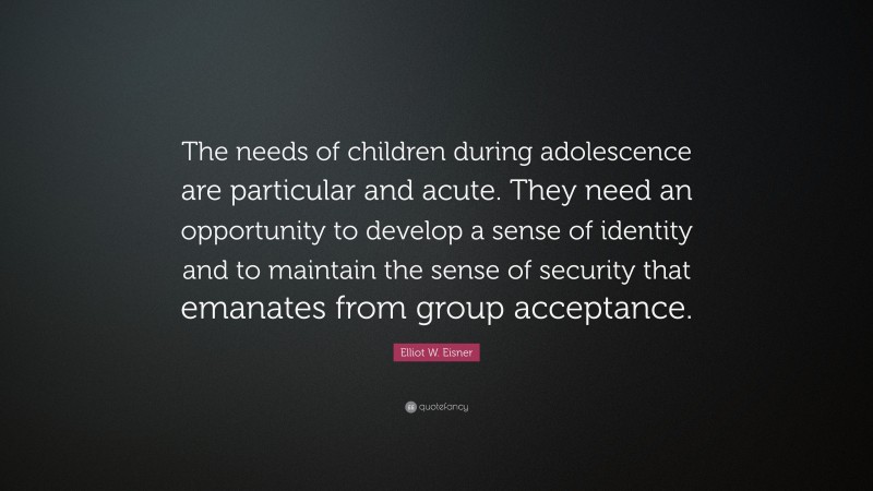 Elliot W. Eisner Quote: “The needs of children during adolescence are particular and acute. They need an opportunity to develop a sense of identity and to maintain the sense of security that emanates from group acceptance.”