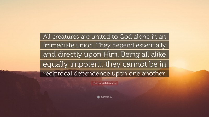 Nicolas Malebranche Quote: “All creatures are united to God alone in an immediate union. They depend essentially and directly upon Him. Being all alike equally impotent, they cannot be in reciprocal dependence upon one another.”
