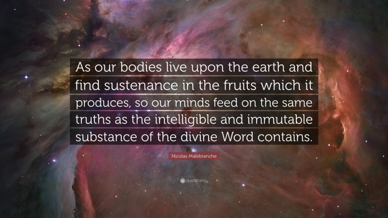 Nicolas Malebranche Quote: “As our bodies live upon the earth and find sustenance in the fruits which it produces, so our minds feed on the same truths as the intelligible and immutable substance of the divine Word contains.”
