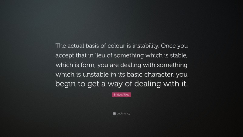 Bridget Riley Quote: “The actual basis of colour is instability. Once you accept that in lieu of something which is stable, which is form, you are dealing with something which is unstable in its basic character, you begin to get a way of dealing with it.”